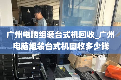 广州电脑组装台式机回收_广州电脑组装台式机回收多少钱