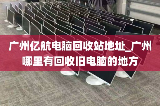 广州亿航电脑回收站地址_广州哪里有回收旧电脑的地方
