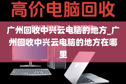 广州回收中兴云电脑的地方_广州回收中兴云电脑的地方在哪里