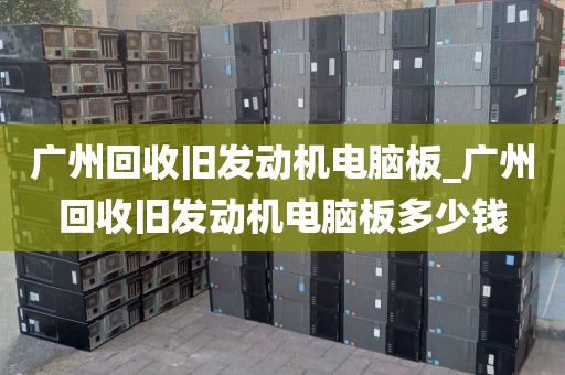 广州回收旧发动机电脑板_广州回收旧发动机电脑板多少钱