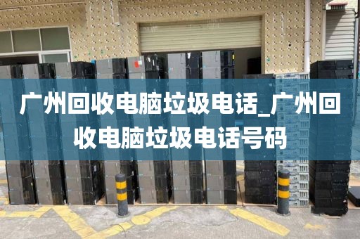 广州回收电脑垃圾电话_广州回收电脑垃圾电话号码