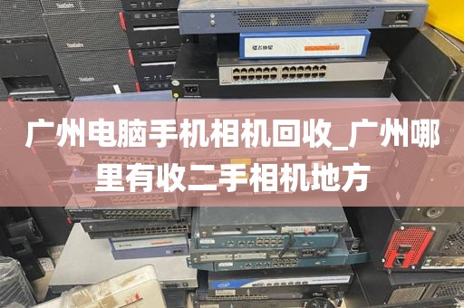 广州电脑手机相机回收_广州哪里有收二手相机地方