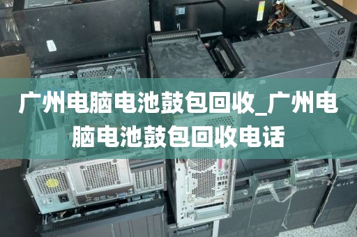 广州电脑电池鼓包回收_广州电脑电池鼓包回收电话