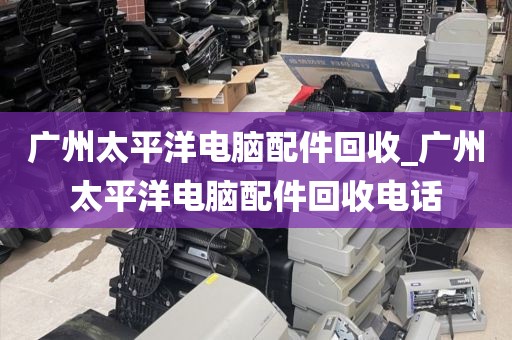 广州太平洋电脑配件回收_广州太平洋电脑配件回收电话