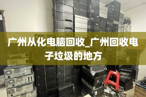 广州从化电脑回收_广州回收电子垃圾的地方