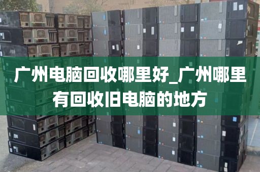 广州电脑回收哪里好_广州哪里有回收旧电脑的地方