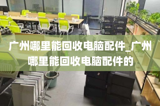 广州哪里能回收电脑配件_广州哪里能回收电脑配件的