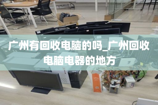 广州有回收电脑的吗_广州回收电脑电器的地方