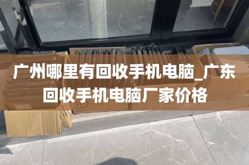 广州哪里有回收手机电脑_广东回收手机电脑厂家价格