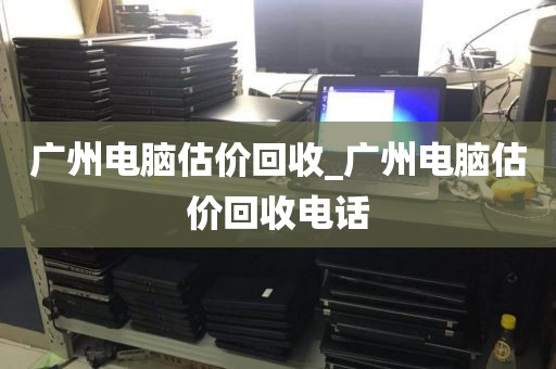 广州电脑估价回收_广州电脑估价回收电话