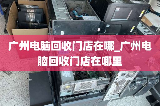 广州电脑回收门店在哪_广州电脑回收门店在哪里