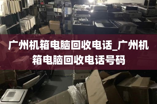 广州机箱电脑回收电话_广州机箱电脑回收电话号码
