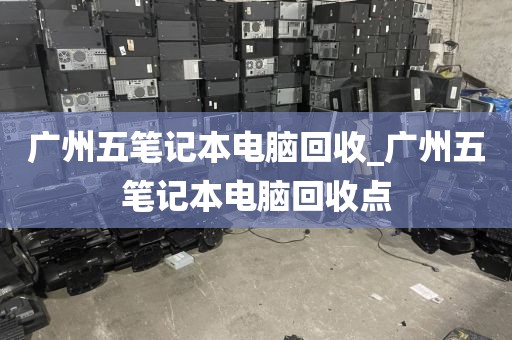 广州五笔记本电脑回收_广州五笔记本电脑回收点