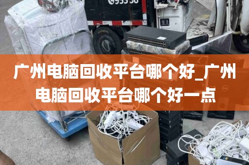 广州电脑回收平台哪个好_广州电脑回收平台哪个好一点