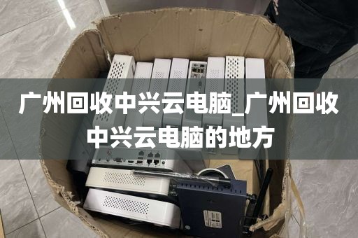 广州回收中兴云电脑_广州回收中兴云电脑的地方