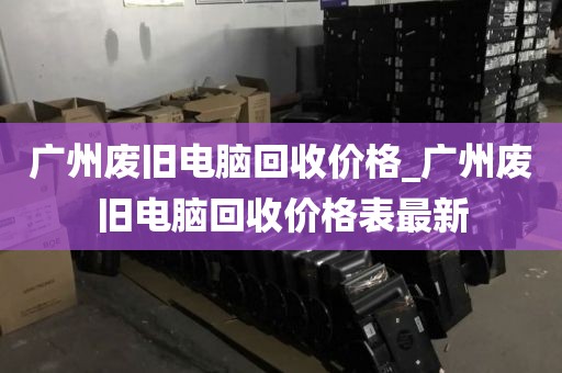 广州废旧电脑回收价格_广州废旧电脑回收价格表最新