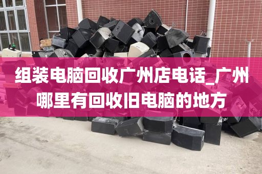 组装电脑回收广州店电话_广州哪里有回收旧电脑的地方