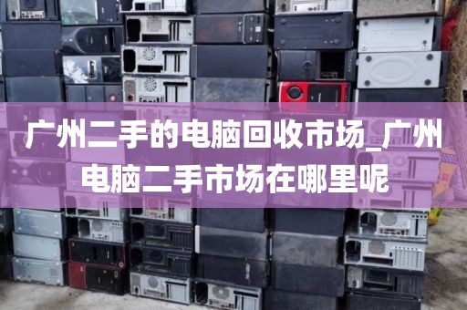 广州二手的电脑回收市场_广州电脑二手市场在哪里呢