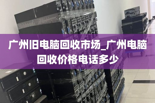 广州旧电脑回收市场_广州电脑回收价格电话多少