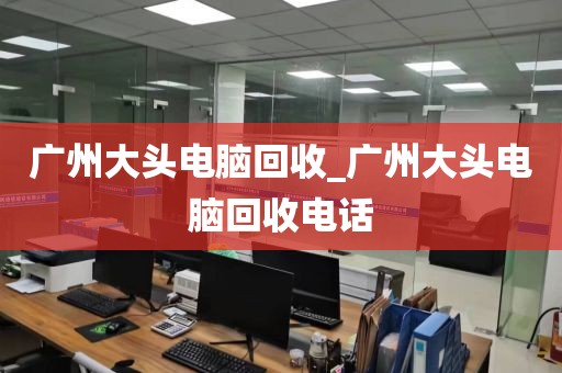 广州大头电脑回收_广州大头电脑回收电话
