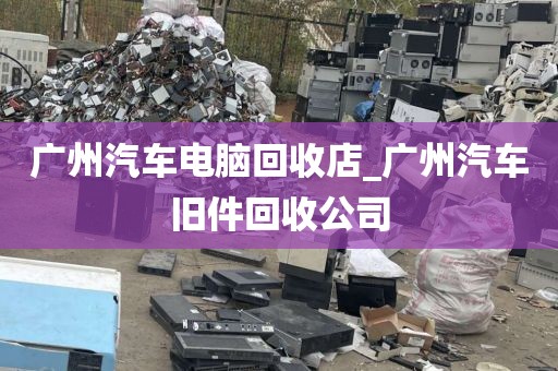 广州汽车电脑回收店_广州汽车旧件回收公司