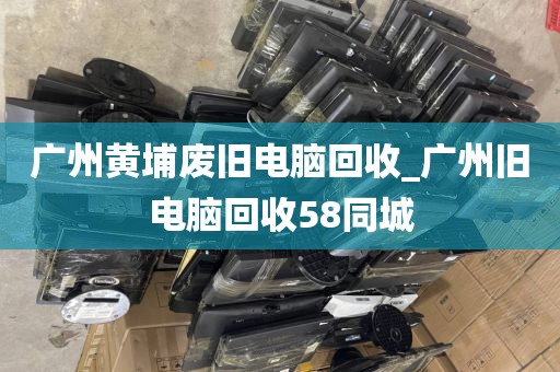 广州黄埔废旧电脑回收_广州旧电脑回收58同城