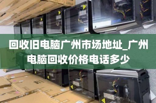 回收旧电脑广州市场地址_广州电脑回收价格电话多少