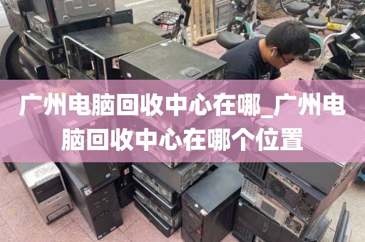 广州电脑回收中心在哪_广州电脑回收中心在哪个位置