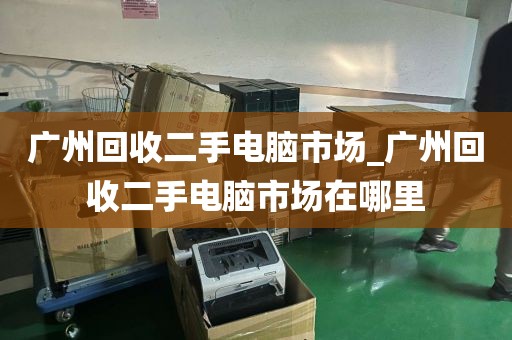 广州回收二手电脑市场_广州回收二手电脑市场在哪里