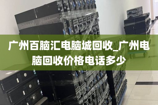 广州百脑汇电脑城回收_广州电脑回收价格电话多少