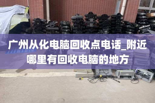 广州从化电脑回收点电话_附近哪里有回收电脑的地方
