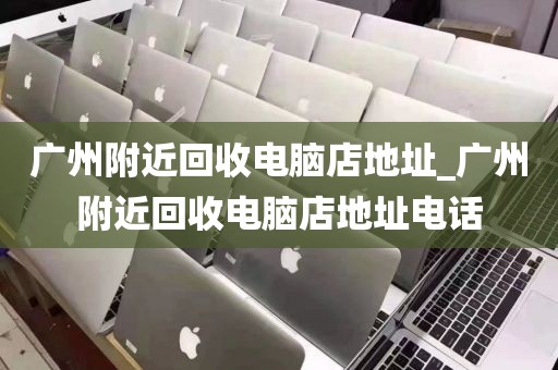 广州附近回收电脑店地址_广州附近回收电脑店地址电话