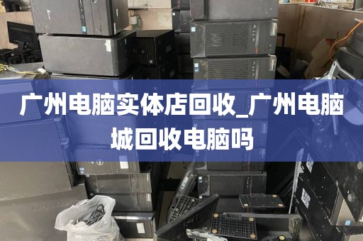 广州电脑实体店回收_广州电脑城回收电脑吗