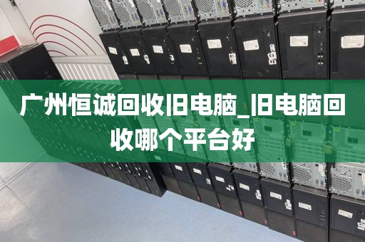 广州恒诚回收旧电脑_旧电脑回收哪个平台好