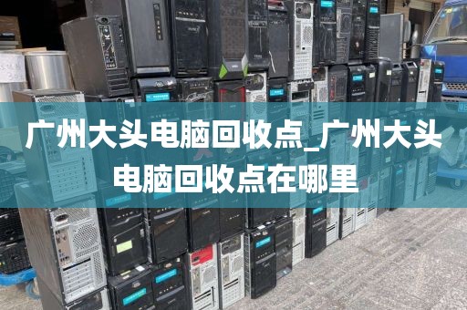 广州大头电脑回收点_广州大头电脑回收点在哪里