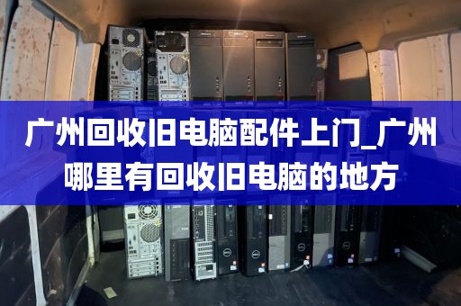 广州回收旧电脑配件上门_广州哪里有回收旧电脑的地方