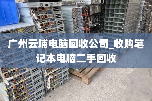 广州云埔电脑回收公司_收购笔记本电脑二手回收