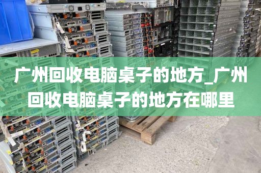 广州回收电脑桌子的地方_广州回收电脑桌子的地方在哪里