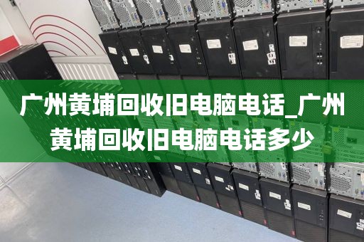 广州黄埔回收旧电脑电话_广州黄埔回收旧电脑电话多少