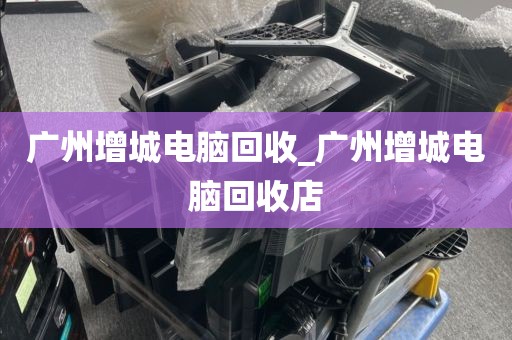 广州增城电脑回收_广州增城电脑回收店