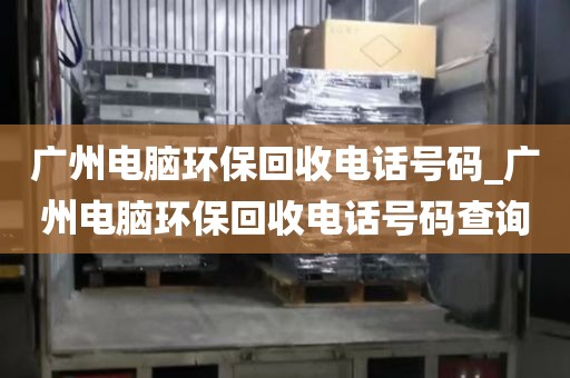广州电脑环保回收电话号码_广州电脑环保回收电话号码查询