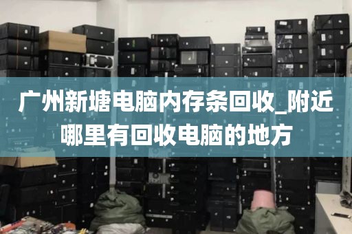 广州新塘电脑内存条回收_附近哪里有回收电脑的地方