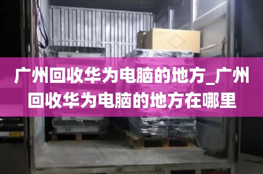 广州回收华为电脑的地方_广州回收华为电脑的地方在哪里