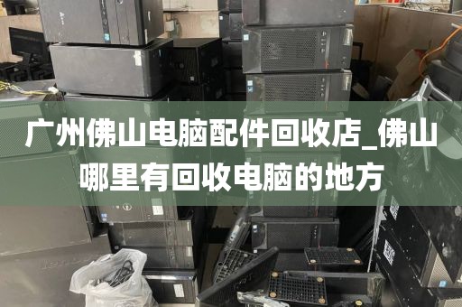 广州佛山电脑配件回收店_佛山哪里有回收电脑的地方