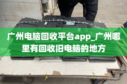 广州电脑回收平台app_广州哪里有回收旧电脑的地方