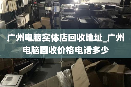 广州电脑实体店回收地址_广州电脑回收价格电话多少