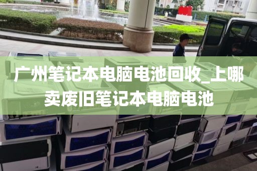 广州笔记本电脑电池回收_上哪卖废旧笔记本电脑电池