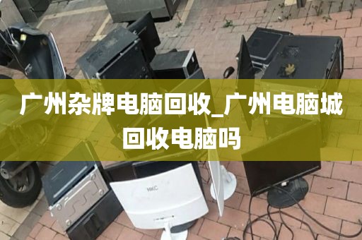 广州杂牌电脑回收_广州电脑城回收电脑吗