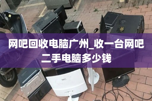 网吧回收电脑广州_收一台网吧二手电脑多少钱